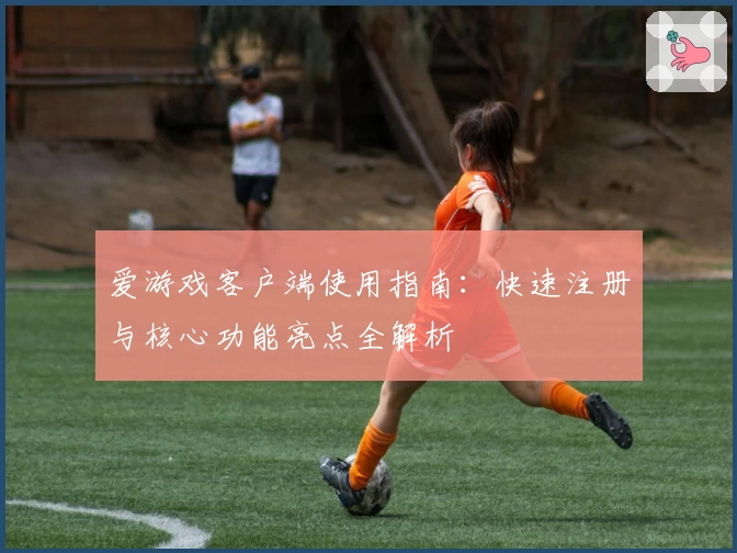 爱游戏客户端使用指南：快速注册与核心功能亮点全解析