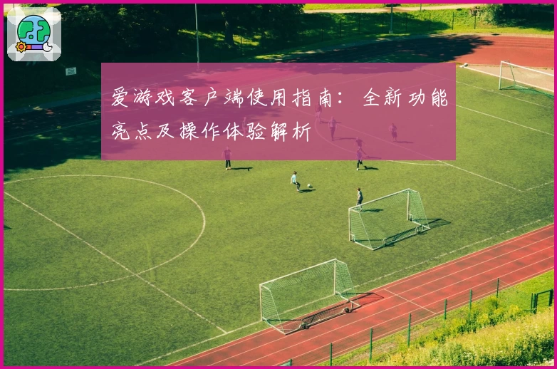 爱游戏客户端使用指南：全新功能亮点及操作体验解析