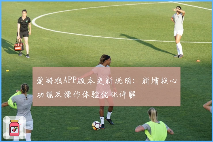 爱游戏APP版本更新说明：新增核心功能及操作体验优化详解