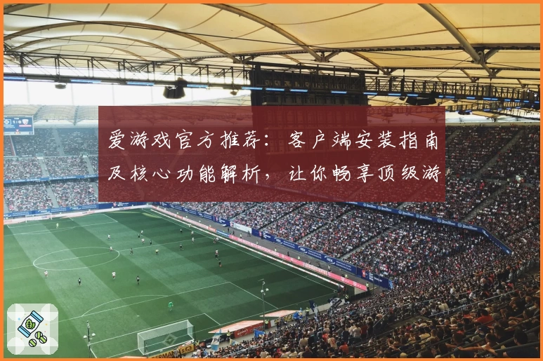 爱游戏官方推荐：客户端安装指南及核心功能解析，让你畅享顶级游戏体验