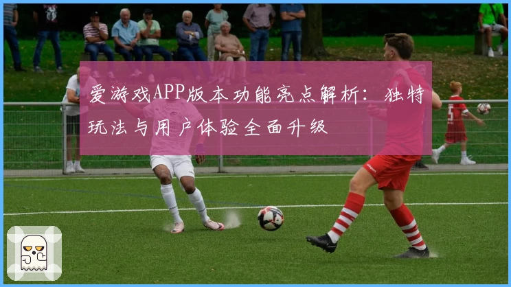 爱游戏APP版本功能亮点解析：独特玩法与用户体验全面升级