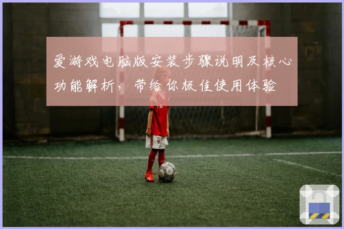 爱游戏电脑版安装步骤说明及核心功能解析，带给你极佳使用体验