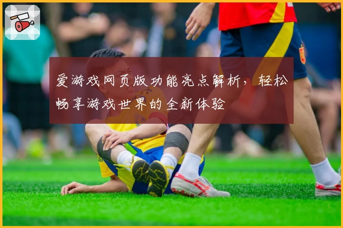 爱游戏网页版功能亮点解析，轻松畅享游戏世界的全新体验